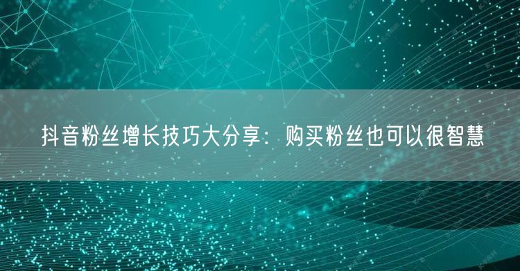 抖音粉丝增长技巧大分享：购买粉丝也可以很智慧
