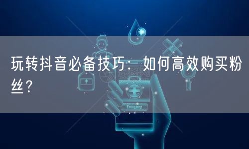 玩转抖音必备技巧：如何高效购买粉丝？
