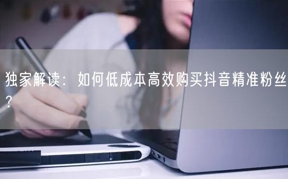 独家解读：如何低成本高效购买抖音精准粉丝？