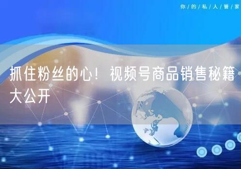 抓住粉丝的心！视频号商品销售秘籍大公开