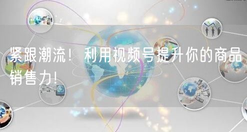 紧跟潮流！利用视频号提升你的商品销售力！