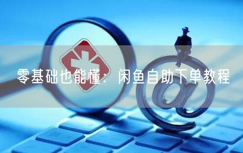 零基础也能懂：闲鱼自助下单教程