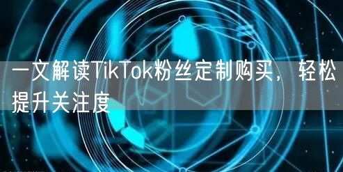 一文解读TikTok粉丝定制购买，轻松提升关注度