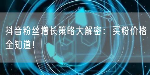 抖音粉丝增长策略大解密：买粉价格全知道！