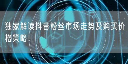 独家解读抖音粉丝市场走势及购买价格策略！