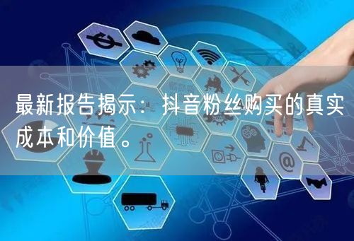 最新报告揭示：抖音粉丝购买的真实成本和价值。