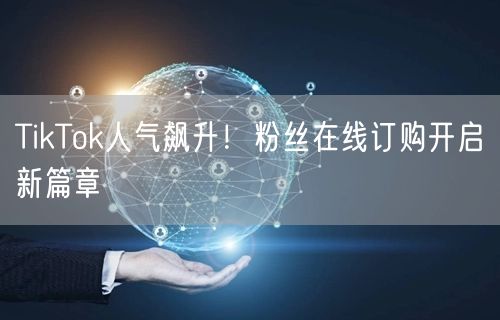 TikTok人气飙升！粉丝在线订购开启新篇章