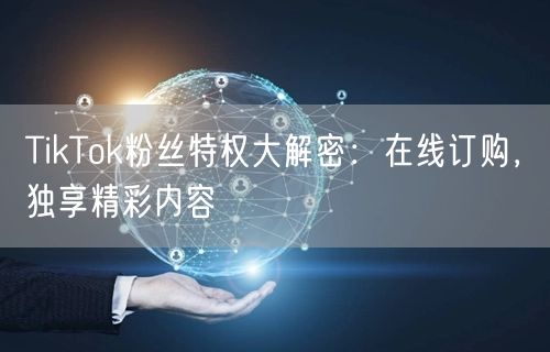 TikTok粉丝特权大解密：在线订购，独享精彩内容