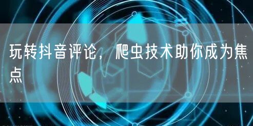 玩转抖音评论，爬虫技术助你成为焦点