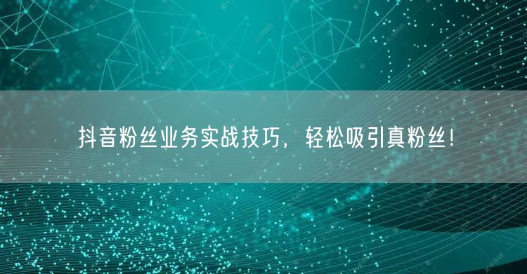 抖音粉丝业务实战技巧，轻松吸引真粉丝！