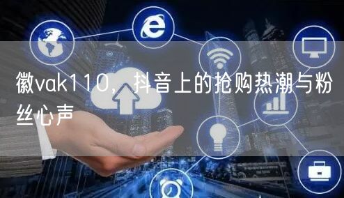 徽vak110，抖音上的抢购热潮与粉丝心声