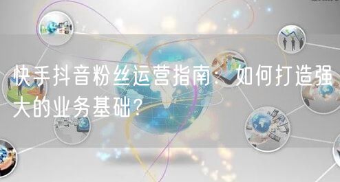 快手抖音粉丝运营指南：如何打造强大的业务基础？