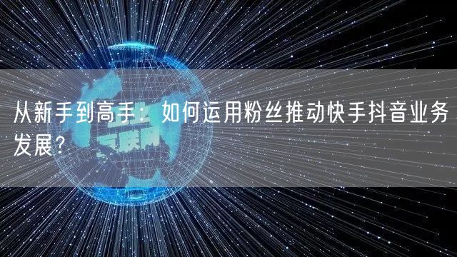 从新手到高手：如何运用粉丝推动快手抖音业务发展？