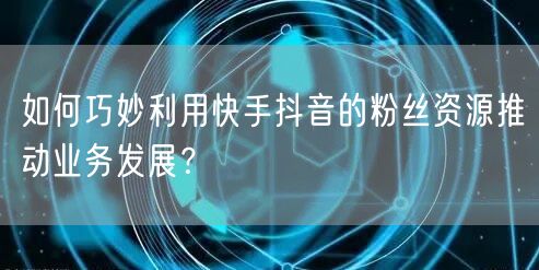如何巧妙利用快手抖音的粉丝资源推动业务发展？