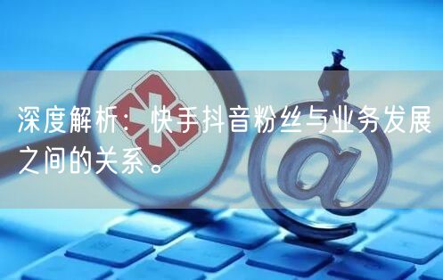 深度解析：快手抖音粉丝与业务发展之间的关系。