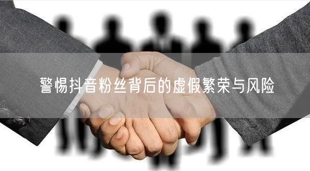 警惕抖音粉丝背后的虚假繁荣与风险