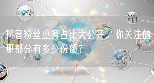 抖音粉丝业务占比大公开：你关注的那部分有多少份额？