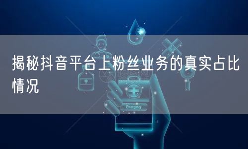 揭秘抖音平台上粉丝业务的真实占比情况