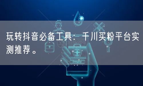 玩转抖音必备工具：千川买粉平台实测推荐。