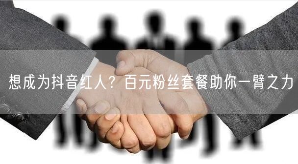 想成为抖音红人？百元粉丝套餐助你一臂之力