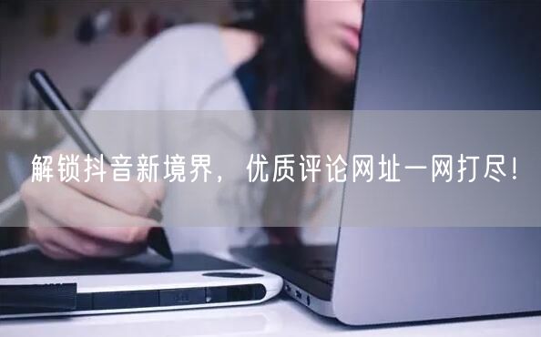 解锁抖音新境界，优质评论网址一网打尽！