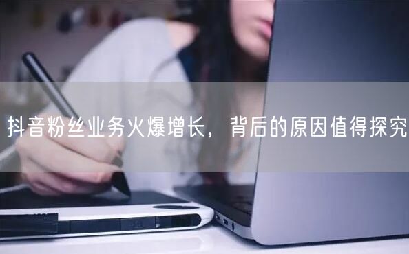 抖音粉丝业务火爆增长，背后的原因值得探究