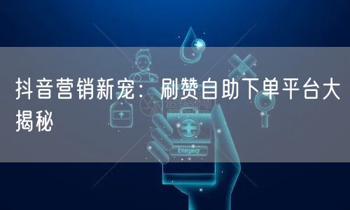 抖音营销新宠：刷赞自助下单平台大揭秘