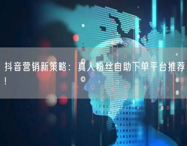 抖音营销新策略：真人粉丝自助下单平台推荐!
