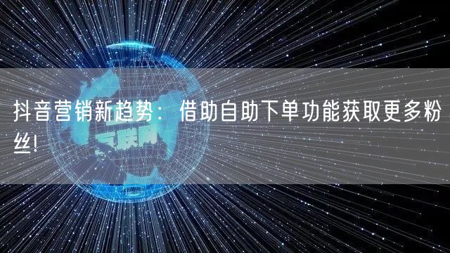 抖音营销新趋势：借助自助下单功能获取更多粉丝!