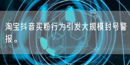淘宝抖音买粉行为引发大规模封号警报。