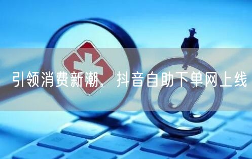 引领消费新潮，抖音自助下单网上线