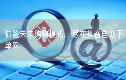 体验未来购物模式，尽在抖音自助下单网