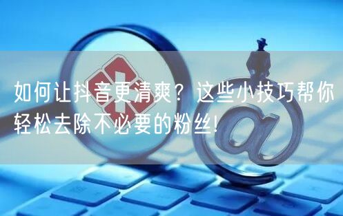 如何让抖音更清爽？这些小技巧帮你轻松去除不必要的粉丝!