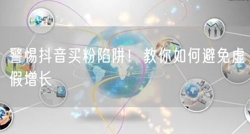 警惕抖音买粉陷阱！教你如何避免虚假增长