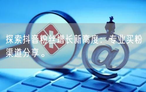 探索抖音粉丝增长新高度：专业买粉渠道分享。