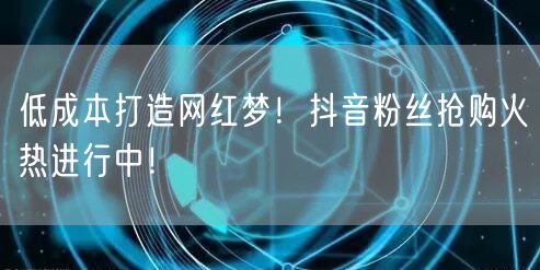 低成本打造网红梦！抖音粉丝抢购火热进行中！