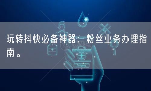 玩转抖快必备神器：粉丝业务办理指南。