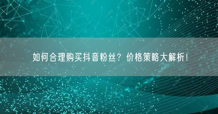 如何合理购买抖音粉丝？价格策略大解析！