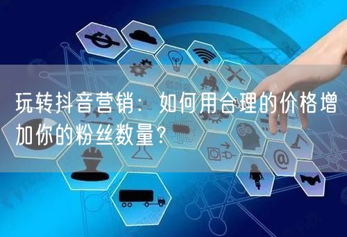 玩转抖音营销：如何用合理的价格增加你的粉丝数量？