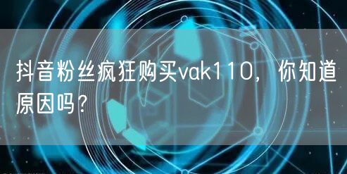 抖音粉丝疯狂购买vak110，你知道原因吗？