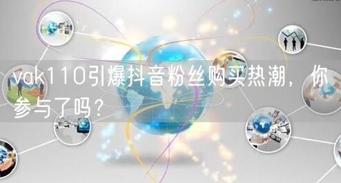 vak110引爆抖音粉丝购买热潮，你参与了吗？