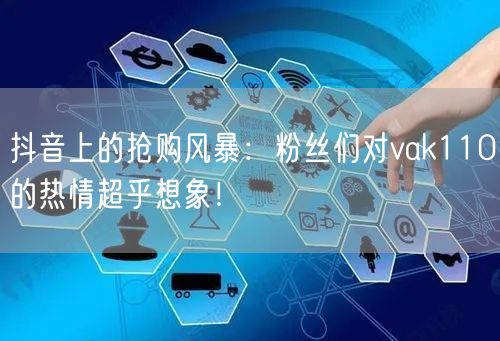 抖音上的抢购风暴：粉丝们对vak110的热情超乎想象！