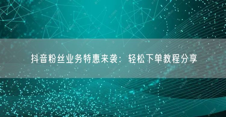 抖音粉丝业务特惠来袭：轻松下单教程分享
