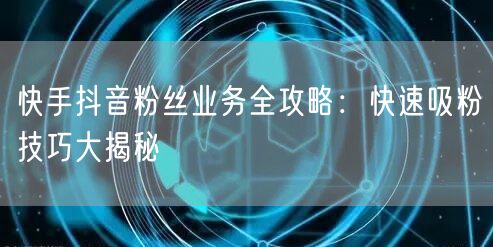 快手抖音粉丝业务全攻略：快速吸粉技巧大揭秘