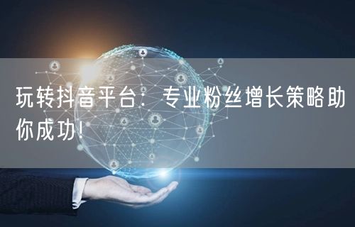 玩转抖音平台：专业粉丝增长策略助你成功！