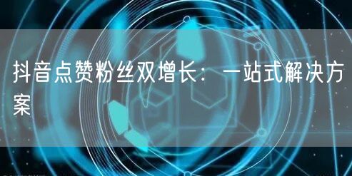抖音点赞粉丝双增长：一站式解决方案