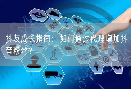 抖友成长指南：如何通过代理增加抖音粉丝？