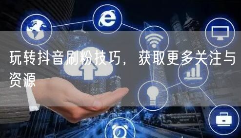 玩转抖音刷粉技巧，获取更多关注与资源