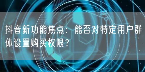 抖音新功能焦点：能否对特定用户群体设置购买权限？
