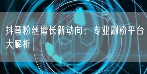 抖音粉丝增长新动向：专业刷粉平台大解析